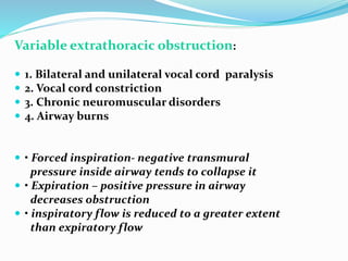 Variable extrathoracic obstruction:
 1. Bilateral and unilateral vocal cord paralysis
 2. Vocal cord constriction
 3. Chronic neuromuscular disorders
 4. Airway burns
 • Forced inspiration‐ negative transmural
pressure inside airway tends to collapse it
 • Expiration – positive pressure in airway
decreases obstruction
 • inspiratory flow is reduced to a greater extent
than expiratory flow
 