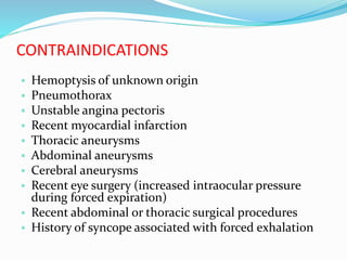 CONTRAINDICATIONS
 Hemoptysis of unknown origin
 Pneumothorax
 Unstable angina pectoris
 Recent myocardial infarction
 Thoracic aneurysms
 Abdominal aneurysms
 Cerebral aneurysms
 Recent eye surgery (increased intraocular pressure
during forced expiration)
 Recent abdominal or thoracic surgical procedures
 History of syncope associated with forced exhalation
 