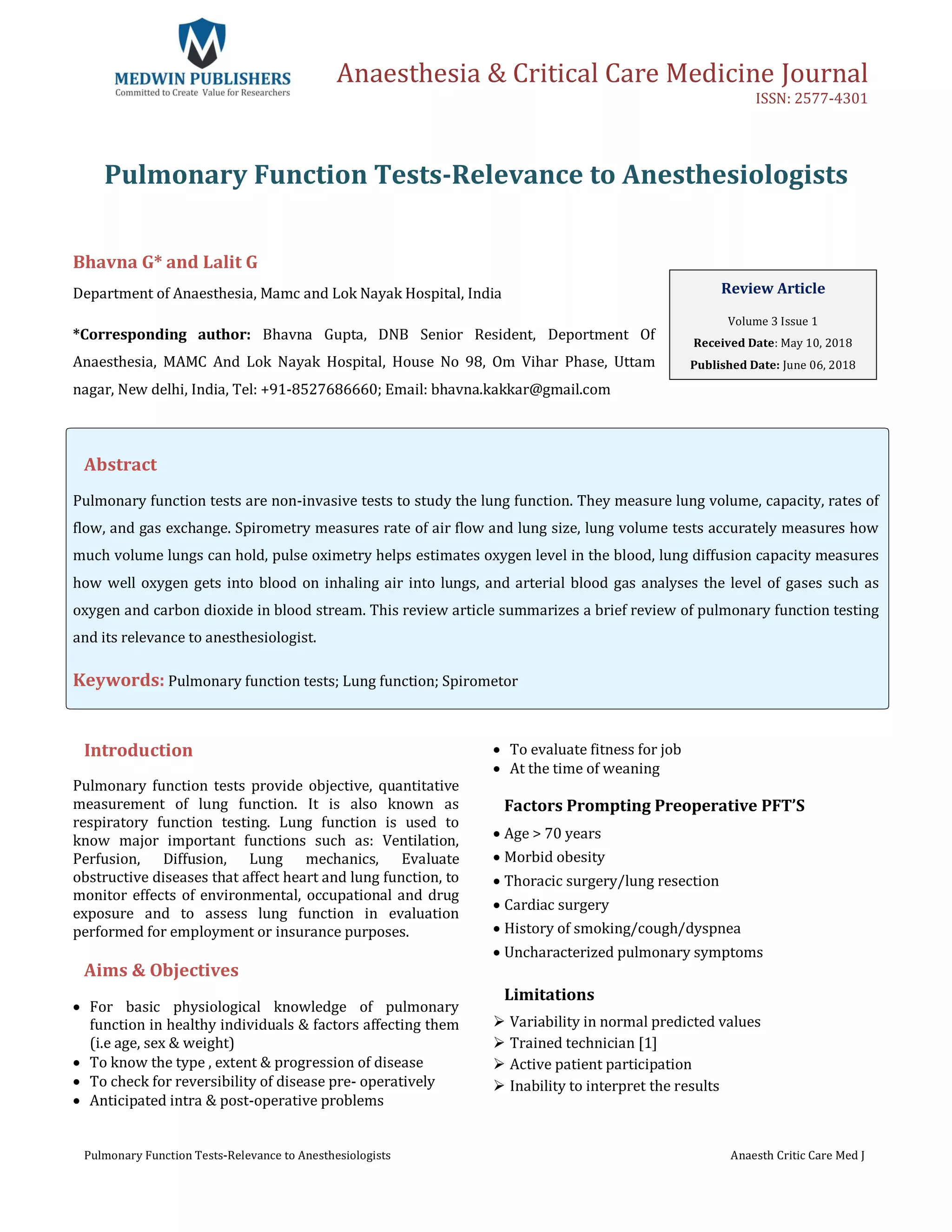 Anaesthesia & Critical Care Medicine Journal
ISSN: 2577-4301
Pulmonary Function Tests-Relevance to Anesthesiologists Anaesth Critic Care Med J
Pulmonary Function Tests-Relevance to Anesthesiologists
Bhavna G* and Lalit G
Department of Anaesthesia, Mamc and Lok Nayak Hospital, India
*Corresponding author: Bhavna Gupta, DNB Senior Resident, Deportment Of
Anaesthesia, MAMC And Lok Nayak Hospital, House No 98, Om Vihar Phase, Uttam
nagar, New delhi, India, Tel: +91-8527686660; Email: bhavna.kakkar@gmail.com
Abstract
Pulmonary function tests are non-invasive tests to study the lung function. They measure lung volume, capacity, rates of
flow, and gas exchange. Spirometry measures rate of air flow and lung size, lung volume tests accurately measures how
much volume lungs can hold, pulse oximetry helps estimates oxygen level in the blood, lung diffusion capacity measures
how well oxygen gets into blood on inhaling air into lungs, and arterial blood gas analyses the level of gases such as
oxygen and carbon dioxide in blood stream. This review article summarizes a brief review of pulmonary function testing
and its relevance to anesthesiologist.
Keywords: Pulmonary function tests; Lung function; Spirometor
Introduction
Pulmonary function tests provide objective, quantitative
measurement of lung function. It is also known as
respiratory function testing. Lung function is used to
know major important functions such as: Ventilation,
Perfusion, Diffusion, Lung mechanics, Evaluate
obstructive diseases that affect heart and lung function, to
monitor effects of environmental, occupational and drug
exposure and to assess lung function in evaluation
performed for employment or insurance purposes.
Aims & Objectives
 For basic physiological knowledge of pulmonary
function in healthy individuals & factors affecting them
(i.e age, sex & weight)
 To know the type , extent & progression of disease
 To check for reversibility of disease pre- operatively
 Anticipated intra & post-operative problems
 To evaluate fitness for job
 At the time of weaning
Factors Prompting Preoperative PFT’S
 Age > 70 years
 Morbid obesity
 Thoracic surgery/lung resection
 Cardiac surgery
 History of smoking/cough/dyspnea
 Uncharacterized pulmonary symptoms
Limitations
 Variability in normal predicted values
 Trained technician [1]
 Active patient participation
 Inability to interpret the results
Review Article
Volume 3 Issue 1
Received Date: May 10, 2018
Published Date: June 06, 2018
 