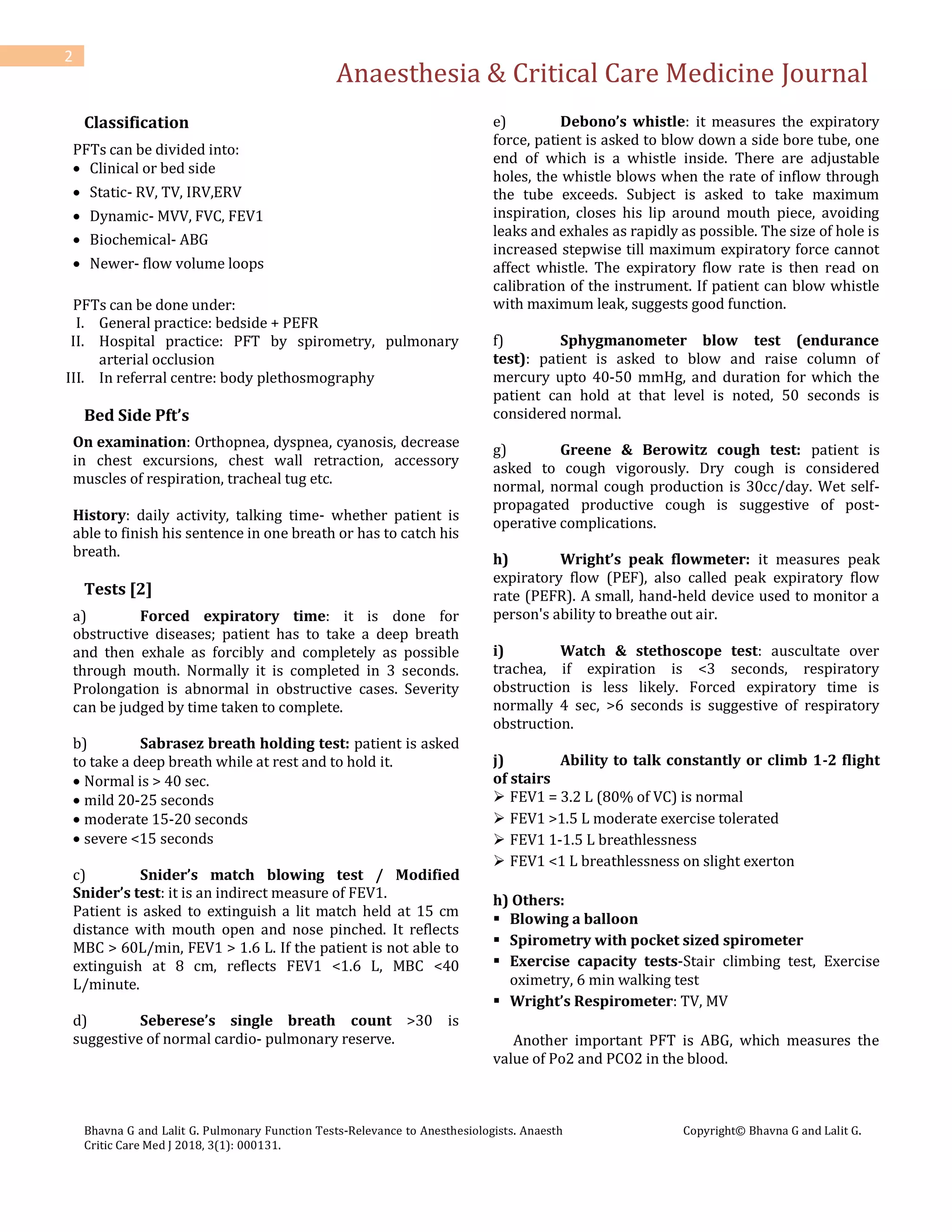 Anaesthesia & Critical Care Medicine Journal
Bhavna G and Lalit G. Pulmonary Function Tests-Relevance to Anesthesiologists. Anaesth
Critic Care Med J 2018, 3(1): 000131.
Copyright© Bhavna G and Lalit G.
2
Classification
PFTs can be divided into:
 Clinical or bed side
 Static- RV, TV, IRV,ERV
 Dynamic- MVV, FVC, FEV1
 Biochemical- ABG
 Newer- flow volume loops
PFTs can be done under:
I. General practice: bedside + PEFR
II. Hospital practice: PFT by spirometry, pulmonary
arterial occlusion
III. In referral centre: body plethosmography
Bed Side Pft’s
On examination: Orthopnea, dyspnea, cyanosis, decrease
in chest excursions, chest wall retraction, accessory
muscles of respiration, tracheal tug etc.
History: daily activity, talking time- whether patient is
able to finish his sentence in one breath or has to catch his
breath.
Tests [2]
a) Forced expiratory time: it is done for
obstructive diseases; patient has to take a deep breath
and then exhale as forcibly and completely as possible
through mouth. Normally it is completed in 3 seconds.
Prolongation is abnormal in obstructive cases. Severity
can be judged by time taken to complete.
b) Sabrasez breath holding test: patient is asked
to take a deep breath while at rest and to hold it.
 Normal is > 40 sec.
 mild 20-25 seconds
 moderate 15-20 seconds
 severe <15 seconds
c) Snider’s match blowing test / Modified
Snider’s test: it is an indirect measure of FEV1.
Patient is asked to extinguish a lit match held at 15 cm
distance with mouth open and nose pinched. It reflects
MBC > 60L/min, FEV1 > 1.6 L. If the patient is not able to
extinguish at 8 cm, reflects FEV1 <1.6 L, MBC <40
L/minute.
d) Seberese’s single breath count >30 is
suggestive of normal cardio- pulmonary reserve.
e) Debono’s whistle: it measures the expiratory
force, patient is asked to blow down a side bore tube, one
end of which is a whistle inside. There are adjustable
holes, the whistle blows when the rate of inflow through
the tube exceeds. Subject is asked to take maximum
inspiration, closes his lip around mouth piece, avoiding
leaks and exhales as rapidly as possible. The size of hole is
increased stepwise till maximum expiratory force cannot
affect whistle. The expiratory flow rate is then read on
calibration of the instrument. If patient can blow whistle
with maximum leak, suggests good function.
f) Sphygmanometer blow test (endurance
test): patient is asked to blow and raise column of
mercury upto 40-50 mmHg, and duration for which the
patient can hold at that level is noted, 50 seconds is
considered normal.
g) Greene & Berowitz cough test: patient is
asked to cough vigorously. Dry cough is considered
normal, normal cough production is 30cc/day. Wet self-
propagated productive cough is suggestive of post-
operative complications.
h) Wright’s peak flowmeter: it measures peak
expiratory flow (PEF), also called peak expiratory flow
rate (PEFR). A small, hand-held device used to monitor a
person's ability to breathe out air.
i) Watch & stethoscope test: auscultate over
trachea, if expiration is <3 seconds, respiratory
obstruction is less likely. Forced expiratory time is
normally 4 sec, >6 seconds is suggestive of respiratory
obstruction.
j) Ability to talk constantly or climb 1-2 flight
of stairs
 FEV1 = 3.2 L (80% of VC) is normal
 FEV1 >1.5 L moderate exercise tolerated
 FEV1 1-1.5 L breathlessness
 FEV1 <1 L breathlessness on slight exerton
h) Others:
 Blowing a balloon
 Spirometry with pocket sized spirometer
 Exercise capacity tests-Stair climbing test, Exercise
oximetry, 6 min walking test
 Wright’s Respirometer: TV, MV
Another important PFT is ABG, which measures the
value of Po2 and PCO2 in the blood.
 