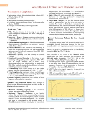 Anaesthesia & Critical Care Medicine Journal
Bhavna G and Lalit G. Pulmonary Function Tests-Relevance to Anesthesiologists. Anaesth
Critic Care Med J 2018, 3(1): 000131.
Copyright© Bhavna G and Lalit G.
3
Measurement of Lung Volumes
1. Spirometric volume determinations: tidal volume, IRV,
ERV, IC, VC, not RV [3]
2. Gas dilution
a. Multibreath nitrogen washout technique
b. b. Helium dilution technique (Body plethysmography
also for RV, FRC)
3. Nitrogen washout technique: Closing capacity
Static Lung Tests
1. Tidal Volume: volume of air moving in and out of
lungs during quiet respiration, it is about 6-8ml/kg, or
about 500 ml.
2. Inspiratory Reserve Volume: maximum volume that
can be inhaled from end inspiratory position. It is about
3.1-3.6 Liters
3. Expiratory Reserve Volume: is the maximum volume
of air that can be exhaled from end expiratory position
and is about 1.2 liters
4. Residual Volume: is the volume of air remaining in
lungs after maximal exhalation. It is not measured by
spirometry and is indirectly measured from FRC- ERV,
and is about 1200 ml.
5. Inspiratory Capacity: TV + IRV normally it is about
3500 ml
6. Functional Residual Capacity: is the volume of gas
remaining in lungs after passive expiration. FRC= RV +
ERV. It ranges between 1.8-3.4 liters. Body
plethysmography is the gold standard for measuring
FRC. Other methods include helium dilution technique
and nitrogen washout method.
7. Vital Capacity: is the largest volume of air that can be
expired after forceful inspiration. VC= IRV + TV + ERV
8. Total Lung Capacity: maximum volume to which lungs
can be expanded with greatest inspiratory efforts. TLC
= VC+ RV and is normally about 5800 ml.
9. Closing Capacity: is the point at which smaller airways
begins to collapse during expiration.
Dynamic Lung Function Tests: They attempt to
quantitate the pulmonary ventilation in terms of rate at
which ventilation takes place [4].
a. Maximum Breathing Capacity: is the maximum
volume that can be breathed per minute.
b. Maximum Voluntary Ventilation: is the largest
volume that can be breathed per minute by maximum
voluntary efforts. For measuring this, patient is asked
to breath as hard and fast as possible for 12-15 seconds
and same is extrapolated for 60 seconds. Ideally it
should be measured for one minute, but for prevention
of hypocapnea, it is measured for 12-15 seconds and is
expressed as L/minute. It co-relates well with FEV1.
c. MVV = FEV1 × 35 and is about 100-200 L/minute. It is
decreased in old age, pulmonary emphysema,
bronchospasm, obstruction etc.
d. Forced Vital Capacity: FVC is a test where a patient
needs to expire as hard and fast in the spirometer as
possible. The results of the test are compared to the
predicted values that are calculated from his age, size,
weight, sex and ethnic group. It is characterized by an
initial full inspiration to TLC, followed by abrupt onset
of expiration to residual volume. The expiration should
be at least 4 seconds and should not be interrupted by
coughing, glottis closure or mechanical obstruction.
Forced Expiratory Volume In One Second
(FEV1)
The volume expired in the first second of the FVC test is
called FEV1 (Forced Expiratory Volume in the first
second) and is a very important parameter in spirometry.
The FEV1% is the FEV1 divided by the VC (Vital Capacity)
times 100: FEV1%=FEV1/VC X100.
This parameter is also known as the Tiffeneau index,
named after the French physician that discovered the
FEV1/VC ratio. Nowadays FEV1/FVC X 100 is also
accepted as FEV1% (FEV1/FVC ratio) (Figure1).
 A healthy patients expires approximately 80% of all the
air out of his lungs in the first second during the FVC
maneuver. A patient with an obstruction of the upper
airways has a decreased FEV1/FVC ratio.
 A FEV1% that is too high is suggestive for a restriction
of the pulmonary volume.
 3-4.5 L is considered as normal, 1.5-2.5 L mild to
moderate obstruction, <1 L is severe obstruction.
Figure 1: Co-relation between FEV1 and FVC.
 