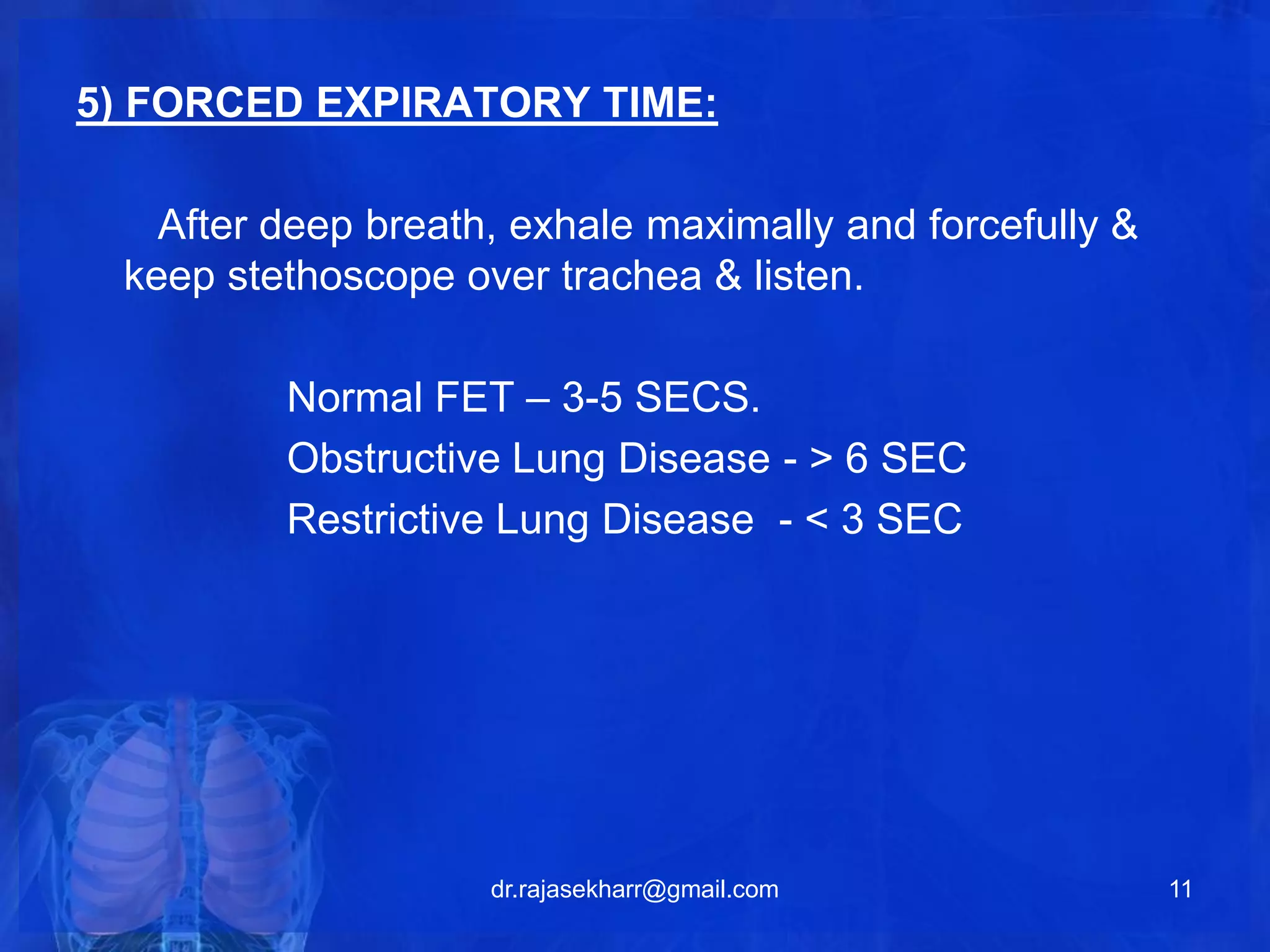 5) FORCED EXPIRATORY TIME: 
After deep breath, exhale maximally and forcefully & 
keep stethoscope over trachea & listen. 
Normal FET – 3-5 SECS. 
Obstructive Lung Disease - > 6 SEC 
Restrictive Lung Disease - < 3 SEC 
dr.rajasekharr@gmail.com 11 
 