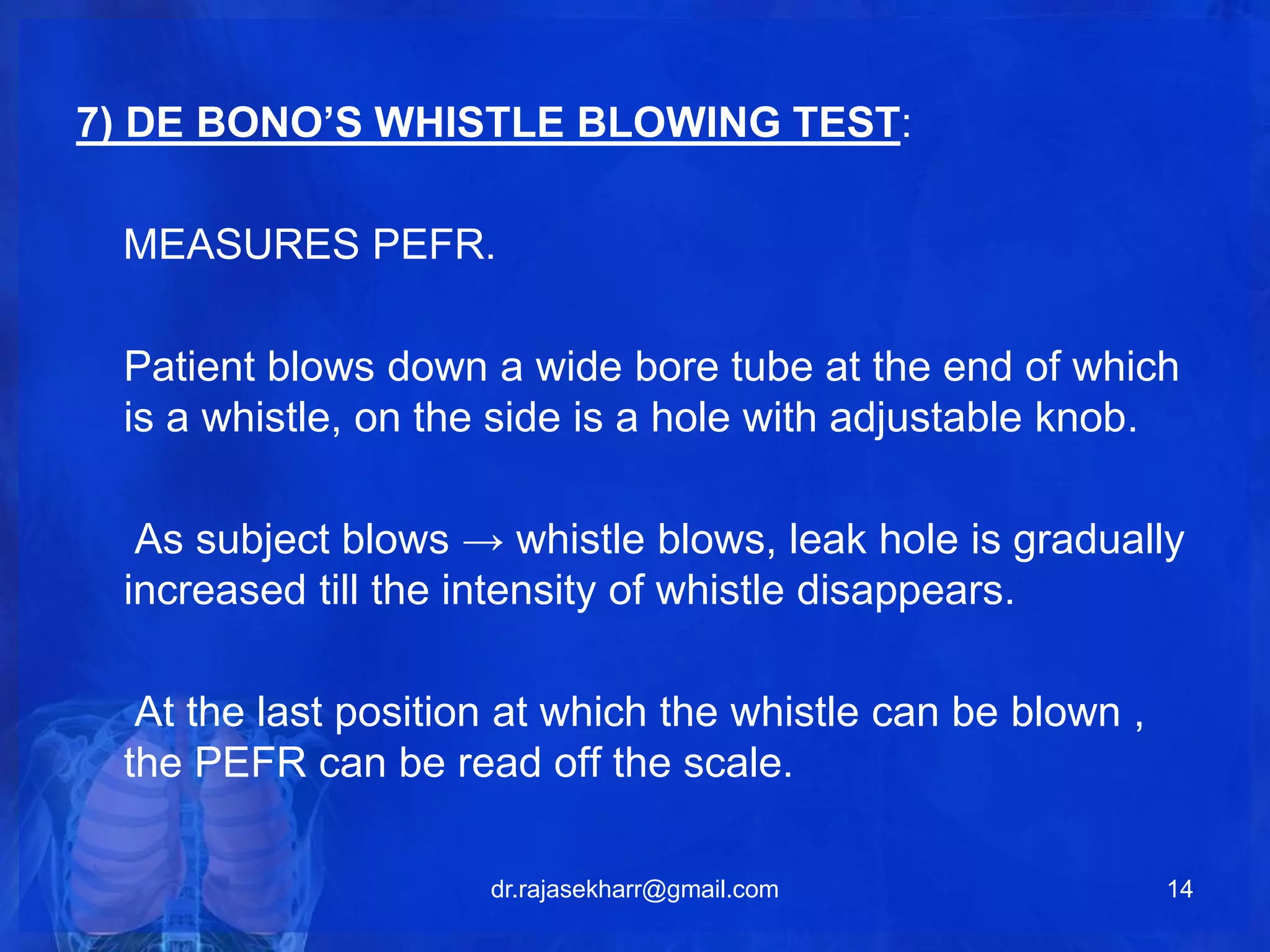 7) DE BONO’S WHISTLE BLOWING TEST: 
MEASURES PEFR. 
Patient blows down a wide bore tube at the end of which 
is a whistle, on the side is a hole with adjustable knob. 
As subject blows → whistle blows, leak hole is gradually 
increased till the intensity of whistle disappears. 
At the last position at which the whistle can be blown , 
the PEFR can be read off the scale. 
dr.rajasekharr@gmail.com 14 
 