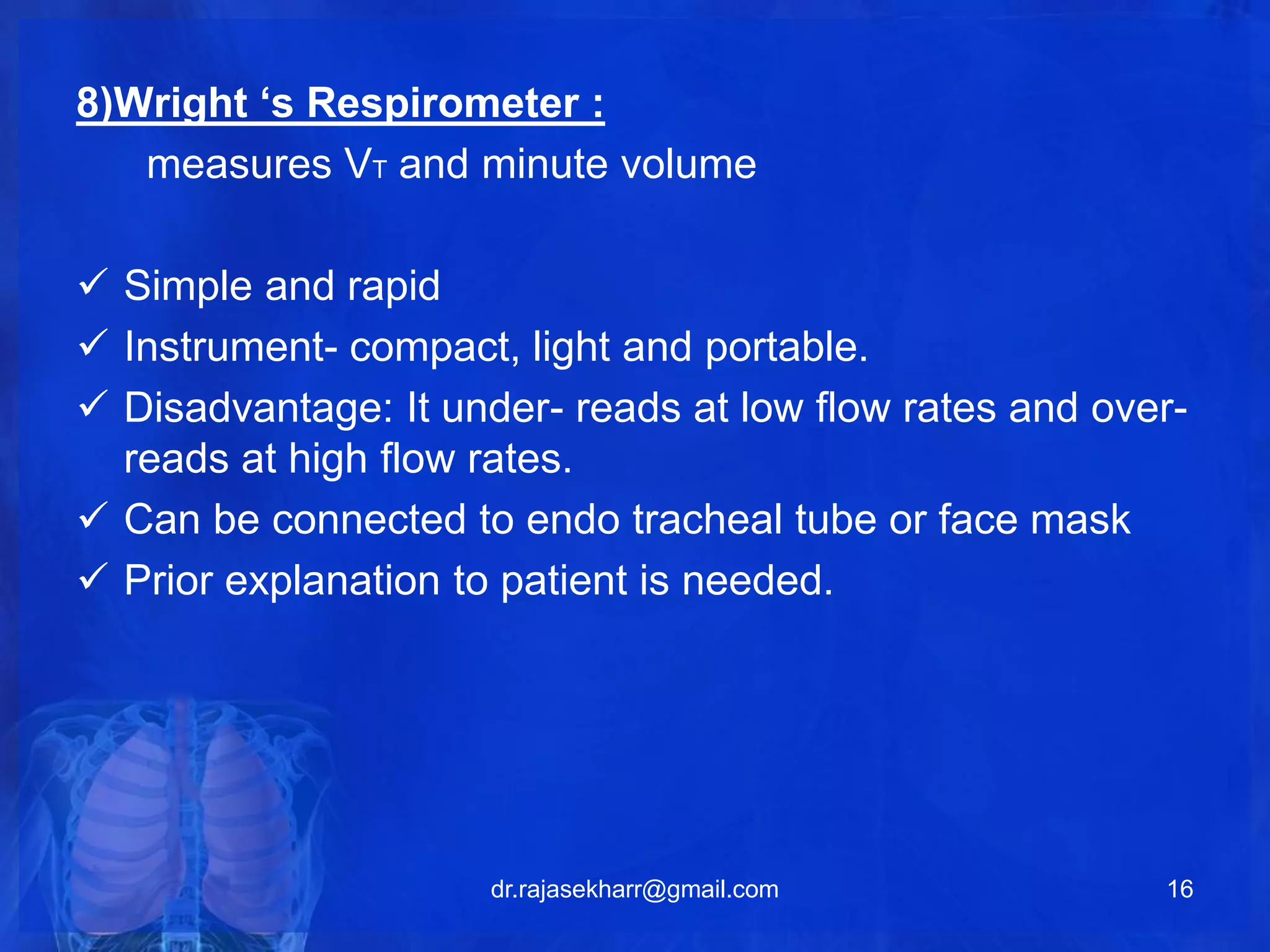 8)Wright ‘s Respirometer : 
measures VT and minute volume 
 Simple and rapid 
 Instrument- compact, light and portable. 
 Disadvantage: It under- reads at low flow rates and over-reads 
at high flow rates. 
 Can be connected to endo tracheal tube or face mask 
 Prior explanation to patient is needed. 
dr.rajasekharr@gmail.com 16 
 