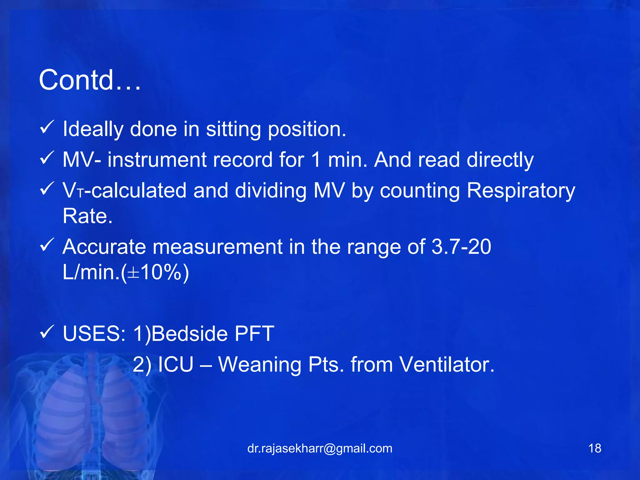 Contd… 
 Ideally done in sitting position. 
 MV- instrument record for 1 min. And read directly 
 VT-calculated and dividing MV by counting Respiratory 
Rate. 
 Accurate measurement in the range of 3.7-20 
L/min.(±10%) 
 USES: 1)Bedside PFT 
2) ICU – Weaning Pts. from Ventilator. 
dr.rajasekharr@gmail.com 18 
 