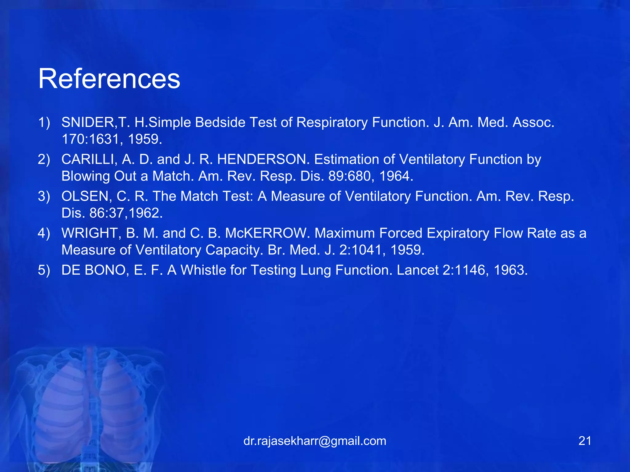 References 
1) SNIDER,T. H.Simple Bedside Test of Respiratory Function. J. Am. Med. Assoc. 
170:1631, 1959. 
2) CARILLI, A. D. and J. R. HENDERSON. Estimation of Ventilatory Function by 
Blowing Out a Match. Am. Rev. Resp. Dis. 89:680, 1964. 
3) OLSEN, C. R. The Match Test: A Measure of Ventilatory Function. Am. Rev. Resp. 
Dis. 86:37,1962. 
4) WRIGHT, B. M. and C. B. McKERROW. Maximum Forced Expiratory Flow Rate as a 
Measure of Ventilatory Capacity. Br. Med. J. 2:1041, 1959. 
5) DE BONO, E. F. A Whistle for Testing Lung Function. Lancet 2:1146, 1963. 
dr.rajasekharr@gmail.com 21 
 