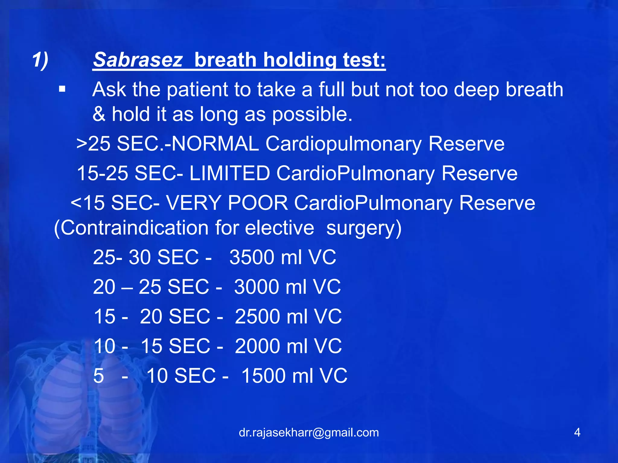 1) Sabrasez breath holding test: 
 Ask the patient to take a full but not too deep breath 
& hold it as long as possible. 
>25 SEC.-NORMAL Cardiopulmonary Reserve 
15-25 SEC- LIMITED CardioPulmonary Reserve 
<15 SEC- VERY POOR CardioPulmonary Reserve 
(Contraindication for elective surgery) 
25- 30 SEC - 3500 ml VC 
20 – 25 SEC - 3000 ml VC 
15 - 20 SEC - 2500 ml VC 
10 - 15 SEC - 2000 ml VC 
5 - 10 SEC - 1500 ml VC 
dr.rajasekharr@gmail.com 4 
 