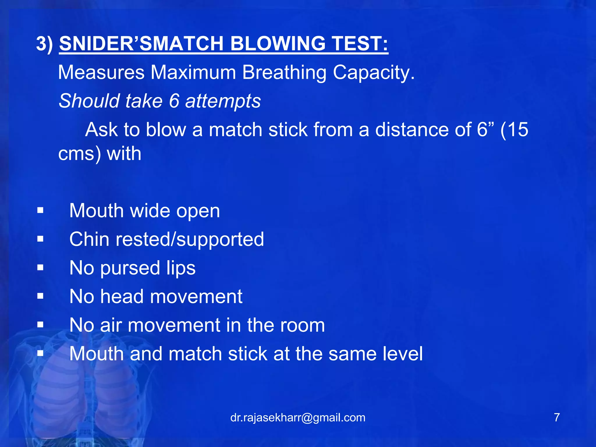 3) SNIDER’SMATCH BLOWING TEST: 
Measures Maximum Breathing Capacity. 
Should take 6 attempts 
Ask to blow a match stick from a distance of 6” (15 
cms) with 
 Mouth wide open 
 Chin rested/supported 
 No pursed lips 
 No head movement 
 No air movement in the room 
 Mouth and match stick at the same level 
dr.rajasekharr@gmail.com 7 
 