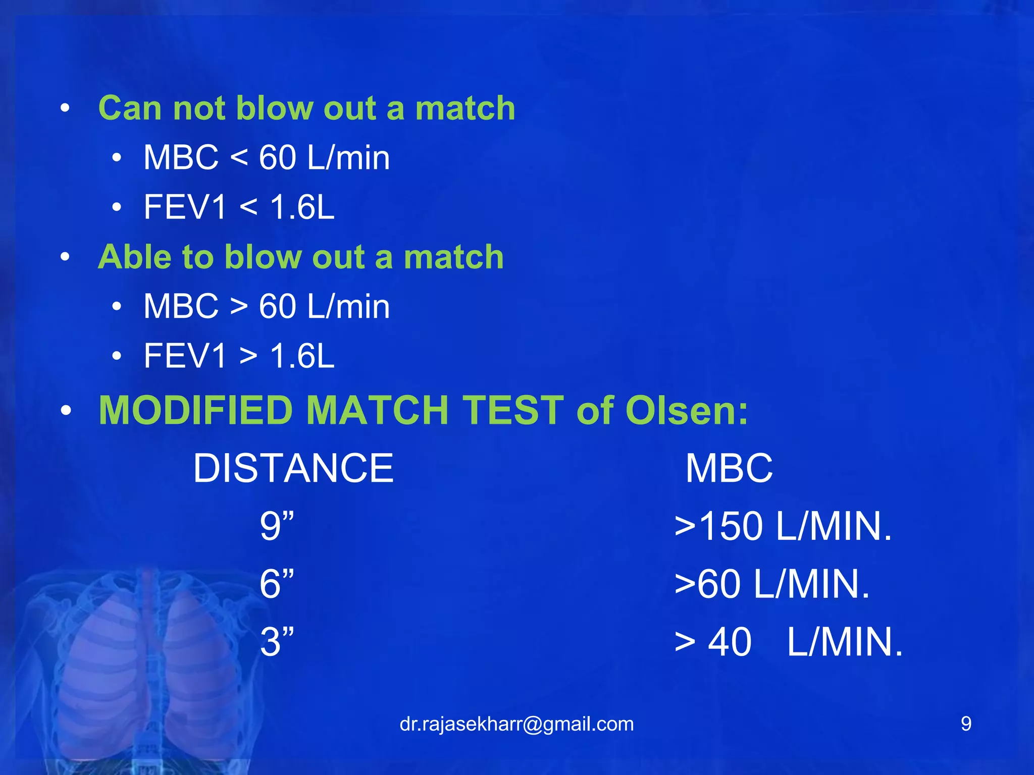 • Can not blow out a match 
• MBC < 60 L/min 
• FEV1 < 1.6L 
• Able to blow out a match 
• MBC > 60 L/min 
• FEV1 > 1.6L 
• MODIFIED MATCH TEST of Olsen: 
DISTANCE MBC 
9” >150 L/MIN. 
6” >60 L/MIN. 
3” > 40 L/MIN. 
dr.rajasekharr@gmail.com 9 
 