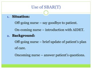 Use of SBAR(T)

1. Situation:

    Off-going nurse – say goodbye to patient.

    On-coming nurse – introduction with AIDET.
2. Background:

    Off-going nurse – brief update of patient’s plan
    of care.

    Oncoming nurse – answer patient’s questions.
 