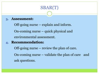 SBAR(T)

3. Assessment:

    Off-going nurse – explain and inform.
    On-coming nurse – quick physical and
    environmental assessment.
4. Recommendation:

    Off-going nurse – review the plan of care.
    On-coming nurse – validate the plan of care and
    ask questions.
 