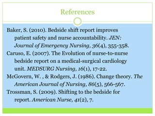 References

Baker, S. (2010). Bedside shift report improves
   patient safety and nurse accountability. JEN:
   Journal of Emergency Nursing, 36(4), 355-358.
Caruso, E. (2007). The Evolution of nurse-to-nurse
   bedside report on a medical-surgical cardiology
   unit. MEDSURG Nursing, 16(1), 17-22.
McGovern, W. , & Rodgers, J. (1986). Change theory. The
   American Journal of Nursing, 86(5), 566-567.
Trossman, S. (2009). Shifting to the bedside for
   report. American Nurse, 41(2), 7.
 