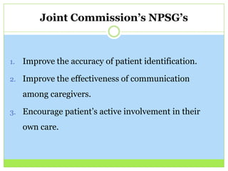 Joint Commission’s NPSG’s



1.   Improve the accuracy of patient identification.

2. Improve the effectiveness of communication

     among caregivers.

3. Encourage patient’s active involvement in their

     own care.
 