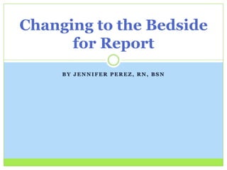 Changing to the Bedside
      for Report
     BY JENNIFER PEREZ, RN, BSN
 