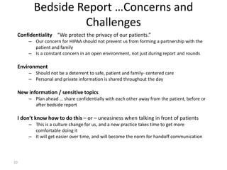 Confidentiality “We protect the privacy of our patients.”
– Our concern for HIPAA should not prevent us from forming a partnership with the
patient and family
– Is a constant concern in an open environment, not just during report and rounds
Environment
– Should not be a deterrent to safe, patient and family- centered care
– Personal and private information is shared throughout the day
New information / sensitive topics
– Plan ahead … share confidentially with each other away from the patient, before or
after bedside report
I don’t know how to do this – or – uneasiness when talking in front of patients
– This is a culture change for us, and a new practice takes time to get more
comfortable doing it
– It will get easier over time, and will become the norm for handoff communication
Bedside Report …Concerns and
Challenges
10
 