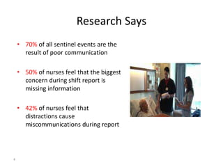Research Says
• 70% of all sentinel events are the
result of poor communication
• 50% of nurses feel that the biggest
concern during shift report is
missing information
• 42% of nurses feel that
distractions cause
miscommunications during report
4
 