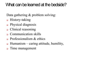 What canbelearnedat thebedside?
Data gathering & problem solving:
 History-taking
 Physical diagnosis
 Clinical reasoning
 Communication skills
 Professionalism & ethics
 Humanism – caring attitude, humility,
 Time management
 