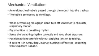 Mechanical Ventilation:
• An endotracheal tube is passed through the mouth into the trachea.
• The tube is connected to ventilator.
• While performing radiograph don’t turn off ventilator to eliminate
respiratory motion.
• Pay attention to breathing rhythm .
• Sense the breathing rhythm correctly and keep short exposure.
• Position patient carefully without applying tension to tubing .
• If patient is in AMBU bag , instruct nursing staff to stop squeezing
while exposure is made.
 
