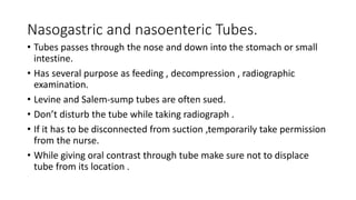 Nasogastric and nasoenteric Tubes.
• Tubes passes through the nose and down into the stomach or small
intestine.
• Has several purpose as feeding , decompression , radiographic
examination.
• Levine and Salem-sump tubes are often sued.
• Don’t disturb the tube while taking radiograph .
• If it has to be disconnected from suction ,temporarily take permission
from the nurse.
• While giving oral contrast through tube make sure not to displace
tube from its location .
 