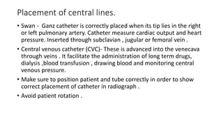 Placement of central lines.
• Swan - Ganz catheter is correctly placed when its tip lies in the right
or left pulmonary artery. Catheter measure cardiac output and heart
pressure. Inserted through subclavian , jugular or femoral vein .
• Central venous catheter (CVC)- These is advanced into the venecava
through veins . It facilitate the administration of long term drugs,
dialysis ,blood transfusion , drawing blood and monitoring central
venous pressure.
• Make sure to position patient and tube correctly in order to show
correct placement of catheter in radiograph .
• Avoid patient rotation .
 