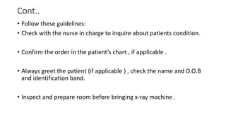 Cont..
• Follow these guidelines:
• Check with the nurse in charge to inquire about patients condition.
• Confirm the order in the patient’s chart , if applicable .
• Always greet the patient (if applicable ) , check the name and D.O.B
and identification band.
• Inspect and prepare room before bringing x-ray machine .
 
