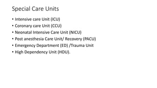 Special Care Units
• Intensive care Unit (ICU)
• Coronary care Unit (CCU)
• Neonatal Intensive Care Unit (NICU)
• Post anesthesia Care Unit/ Recovery (PACU)
• Emergency Department (ED) /Trauma Unit
• High Dependency Unit (HDU).
 