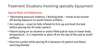 Treatment Situations Involving specialty Equipment
Special Beds and Mattresses.
• Alternating pressure mattress / Rocking beds – needs to be turned
off during exposure to avoid motion artifacts .
• Air mattress – must be fully inflated to firm up and level the bed
before placing the IR under patient.
• Patient laying on an alcohol or water filled pad to raise or lower body
temperature , it is important to place IR on the top of the pad to avoid
artifacts.
• Must be careful while placing IR in between of patient and Mylar
warming blanket.
 