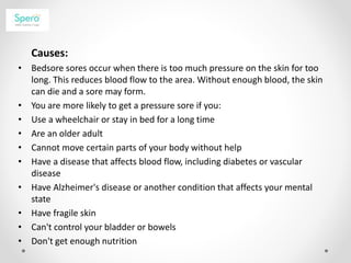 Causes:
• Bedsore sores occur when there is too much pressure on the skin for too
long. This reduces blood flow to the area. Without enough blood, the skin
can die and a sore may form.
• You are more likely to get a pressure sore if you:
• Use a wheelchair or stay in bed for a long time
• Are an older adult
• Cannot move certain parts of your body without help
• Have a disease that affects blood flow, including diabetes or vascular
disease
• Have Alzheimer's disease or another condition that affects your mental
state
• Have fragile skin
• Can't control your bladder or bowels
• Don't get enough nutrition
 