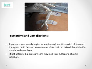 Symptoms and Complications:
• A pressure sore usually begins as a reddened, sensitive patch of skin and
then goes on to develop into a sore or ulcer that can extend deep into the
muscle and even bone.
• If left untreated, a pressure sore may lead to cellulitis or a chronic
infection.
 