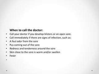 When to call the doctor:
• Call your doctor if you develop blisters or an open sore.
• Call immediately if there are signs of infection, such as:
• A foul odor from the sore
• Pus coming out of the sore
• Redness and tenderness around the sore
• Skin close to the sore is warm and/or swollen
• Fever
•
 