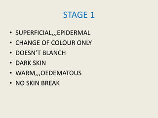 STAGE 1
• SUPERFICIAL,,,EPIDERMAL
• CHANGE OF COLOUR ONLY
• DOESN’T BLANCH
• DARK SKIN
• WARM,,,OEDEMATOUS
• NO SKIN BREAK
 