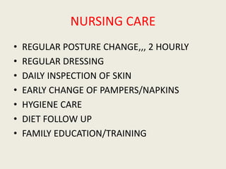 NURSING CARE
• REGULAR POSTURE CHANGE,,, 2 HOURLY
• REGULAR DRESSING
• DAILY INSPECTION OF SKIN
• EARLY CHANGE OF PAMPERS/NAPKINS
• HYGIENE CARE
• DIET FOLLOW UP
• FAMILY EDUCATION/TRAINING
 