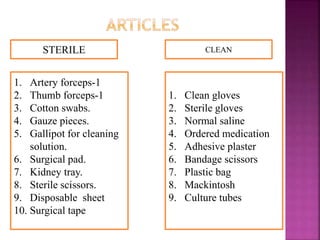 STERILE CLEAN
1. Artery forceps-1
2. Thumb forceps-1
3. Cotton swabs.
4. Gauze pieces.
5. Gallipot for cleaning
solution.
6. Surgical pad.
7. Kidney tray.
8. Sterile scissors.
9. Disposable sheet
10. Surgical tape
1. Clean gloves
2. Sterile gloves
3. Normal saline
4. Ordered medication
5. Adhesive plaster
6. Bandage scissors
7. Plastic bag
8. Mackintosh
9. Culture tubes
 