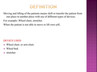 Moving and lifting of the patients means shift or transfer the patient from
one place to another place with use of different types of devices.
For example-.Wheel chair, stretcher.
When the patient is not able to move or lift own self.
DEVICE USED
 Wheel chair. or arm chair.
 Wheel bed.
 stretcher
 