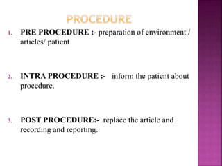 1. PRE PROCEDURE :- preparation of environment /
articles/ patient
2. INTRA PROCEDURE :- inform the patient about
procedure.
3. POST PROCEDURE:- replace the article and
recording and reporting.
 