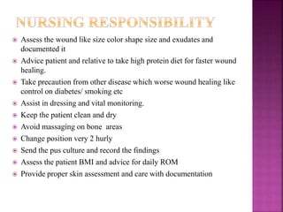  Assess the wound like size color shape size and exudates and
documented it
 Advice patient and relative to take high protein diet for faster wound
healing.
 Take precaution from other disease which worse wound healing like
control on diabetes/ smoking etc
 Assist in dressing and vital monitoring.
 Keep the patient clean and dry
 Avoid massaging on bone areas
 Change position very 2 hurly
 Send the pus culture and record the findings
 Assess the patient BMI and advice for daily ROM
 Provide proper skin assessment and care with documentation
 