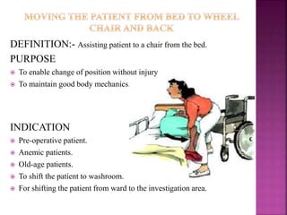 DEFINITION:- Assisting patient to a chair from the bed.
PURPOSE
 To enable change of position without injury
 To maintain good body mechanics.
INDICATION
 Pre-operative patient.
 Anemic patients.
 Old-age patients.
 To shift the patient to washroom.
 For shifting the patient from ward to the investigation area.
 