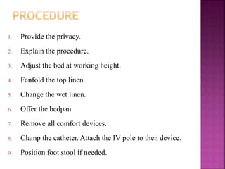 1. Provide the privacy.
2. Explain the procedure.
3. Adjust the bed at working height.
4. Fanfold the top linen.
5. Change the wet linen.
6. Offer the bedpan.
7. Remove all comfort devices.
8. Clamp the catheter. Attach the IV pole to then device.
9. Position foot stool if needed.
 