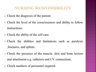  Check the diagnosis of the patient.
 Check the level of the consciousness and ability to follow
instructions.
 Check the ability of the self care.
 Check the abilities and limitations such as paralysis
,fractures, and splints.
 Check the presence of the muscle, skin and bone lesions
and attachment e.g. catheters and I.V. connections.
 Check numbers of personnel required
 
