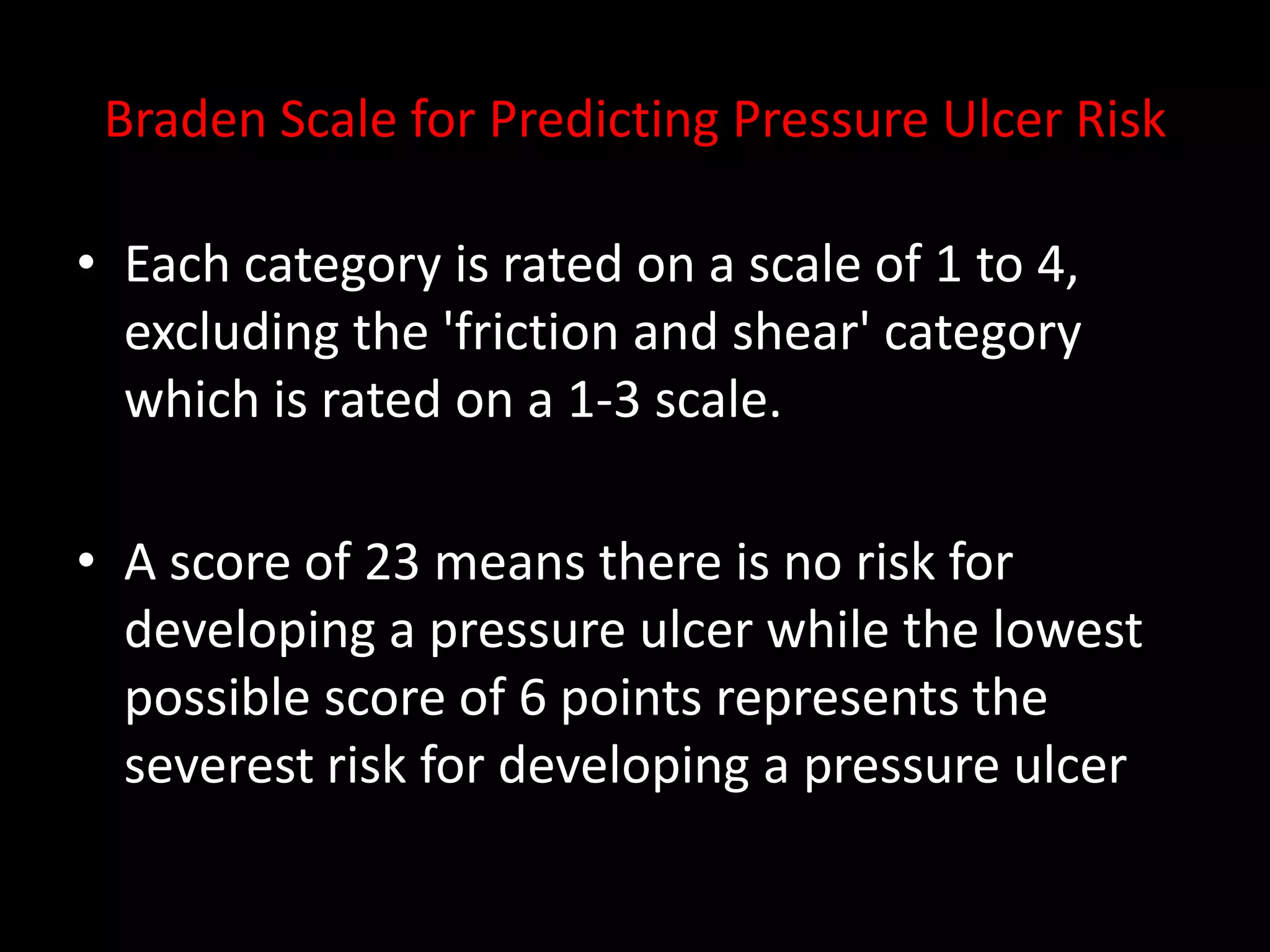 Braden Scale for Predicting Pressure Ulcer Risk
• Each category is rated on a scale of 1 to 4,
excluding the 'friction and shear' category
which is rated on a 1-3 scale.
• A score of 23 means there is no risk for
developing a pressure ulcer while the lowest
possible score of 6 points represents the
severest risk for developing a pressure ulcer
 