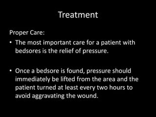 Treatment
Proper Care:
• The most important care for a patient with
bedsores is the relief of pressure.
• Once a bedsore is found, pressure should
immediately be lifted from the area and the
patient turned at least every two hours to
avoid aggravating the wound.
 