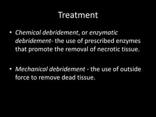 Treatment
• Chemical debridement, or enzymatic
debridement- the use of prescribed enzymes
that promote the removal of necrotic tissue.
• Mechanical debridement - the use of outside
force to remove dead tissue.
 