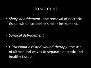 Treatment
• Sharp debridement - the removal of necrotic
tissue with a scalpel or similar instrument.
• Surgical debridement
• Ultrasound-assisted wound therapy- the use
of ultrasound waves to separate necrotic and
healthy tissue.
 