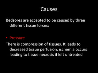 Causes
Bedsores are accepted to be caused by three
different tissue forces:
• Pressure
There is compression of tissues. It leads to
decreased tissue perfusion, ischemia occurs
leading to tissue necrosis if left untreated
 