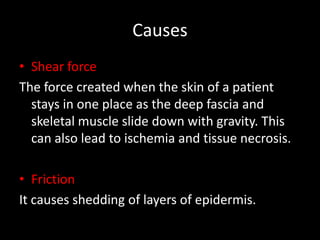 Causes
• Shear force
The force created when the skin of a patient
stays in one place as the deep fascia and
skeletal muscle slide down with gravity. This
can also lead to ischemia and tissue necrosis.
• Friction
It causes shedding of layers of epidermis.
 