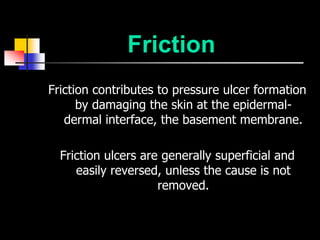 Friction
Friction contributes to pressure ulcer formation
      by damaging the skin at the epidermal-
   dermal interface, the basement membrane.

  Friction ulcers are generally superficial and
     easily reversed, unless the cause is not
                     removed.
 