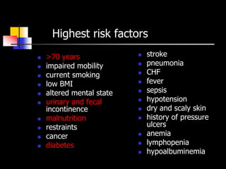 Highest risk factors
   >70 years                 stroke
   impaired mobility         pneumonia
   current smoking           CHF
   low BMI                   fever
   altered mental state      sepsis
   urinary and fecal         hypotension
    incontinence              dry and scaly skin
   malnutrition              history of pressure
   restraints                 ulcers
   cancer                    anemia
   diabetes                  lymphopenia
                              hypoalbuminemia
 