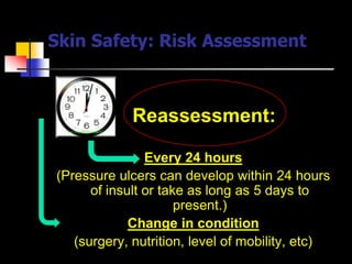Skin Safety: Risk Assessment



             Reassessment:

                Every 24 hours
(Pressure ulcers can develop within 24 hours
      of insult or take as long as 5 days to
                      present.)
             Change in condition
   (surgery, nutrition, level of mobility, etc)
 