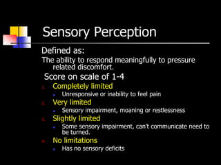 Sensory Perception
Defined as:
The ability to respond meaningfully to pressure
   related discomfort.
 Score on scale of 1-4
1.   Completely limited
        Unresponsive or inability to feel pain
2.   Very limited
        Sensory impairment, moaning or restlessness
3.   Slightly limited
        Some sensory impairment, can’t communicate need to
         be turned.
4.   No limitations
        Has no sensory deficits
 