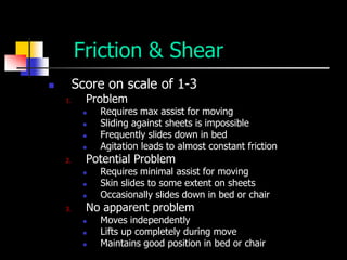 Friction & Shear
        Score on scale of 1-3
    1.     Problem
             Requires max assist for moving
             Sliding against sheets is impossible
             Frequently slides down in bed
             Agitation leads to almost constant friction
    2.     Potential Problem
             Requires minimal assist for moving
             Skin slides to some extent on sheets
             Occasionally slides down in bed or chair
    3.     No apparent problem
             Moves independently
             Lifts up completely during move
             Maintains good position in bed or chair
 